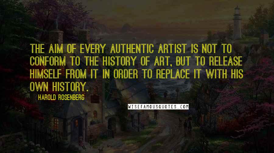 Harold Rosenberg Quotes: The aim of every authentic artist is not to conform to the history of art, but to release himself from it in order to replace it with his own history.