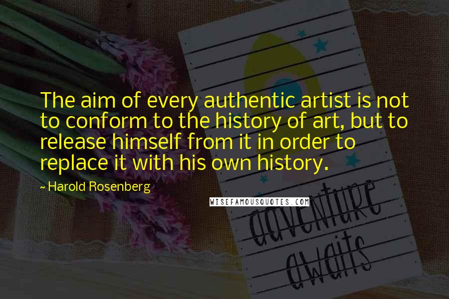 Harold Rosenberg Quotes: The aim of every authentic artist is not to conform to the history of art, but to release himself from it in order to replace it with his own history.