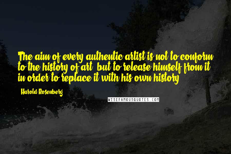 Harold Rosenberg Quotes: The aim of every authentic artist is not to conform to the history of art, but to release himself from it in order to replace it with his own history.