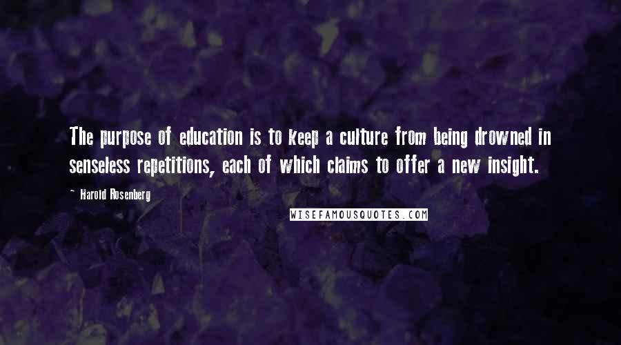 Harold Rosenberg Quotes: The purpose of education is to keep a culture from being drowned in senseless repetitions, each of which claims to offer a new insight.