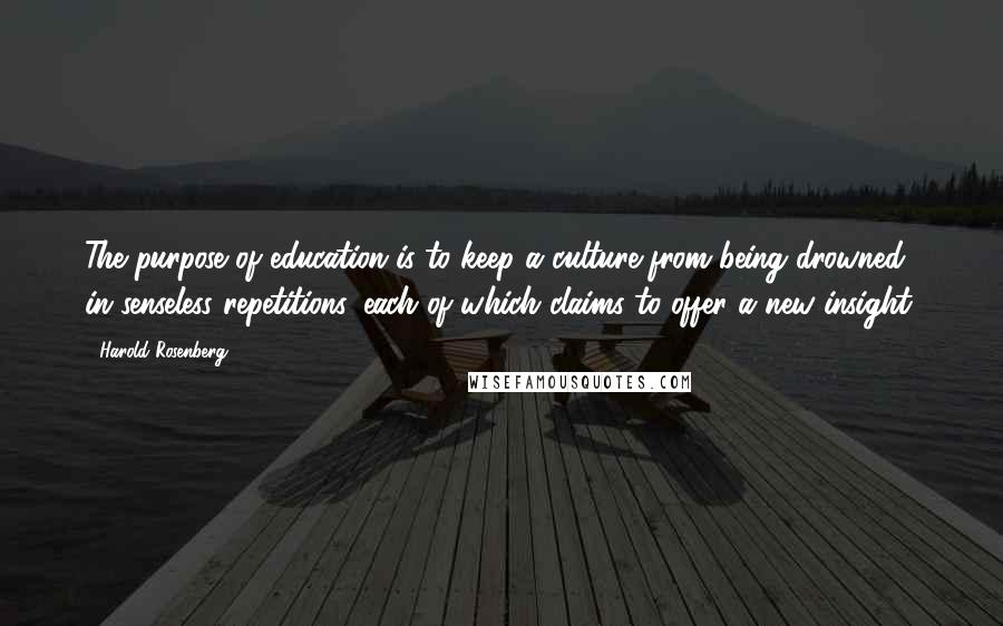 Harold Rosenberg Quotes: The purpose of education is to keep a culture from being drowned in senseless repetitions, each of which claims to offer a new insight.