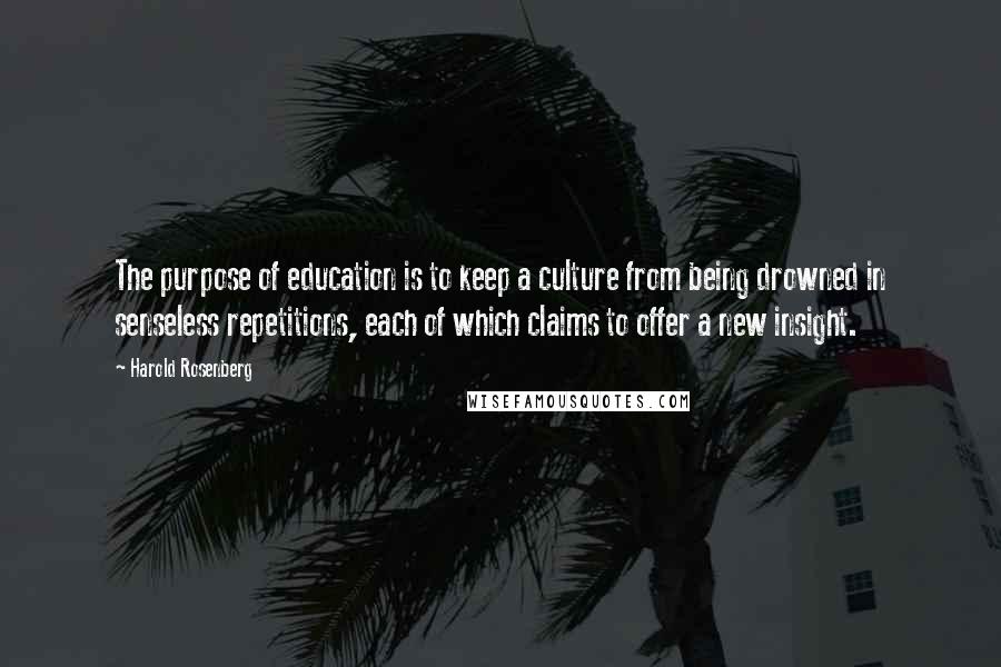 Harold Rosenberg Quotes: The purpose of education is to keep a culture from being drowned in senseless repetitions, each of which claims to offer a new insight.