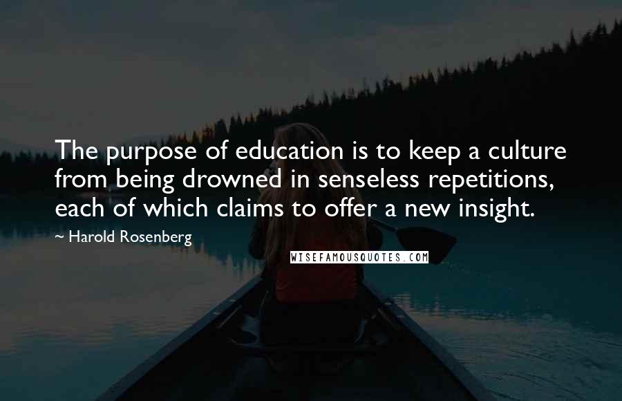 Harold Rosenberg Quotes: The purpose of education is to keep a culture from being drowned in senseless repetitions, each of which claims to offer a new insight.