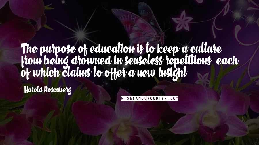 Harold Rosenberg Quotes: The purpose of education is to keep a culture from being drowned in senseless repetitions, each of which claims to offer a new insight.