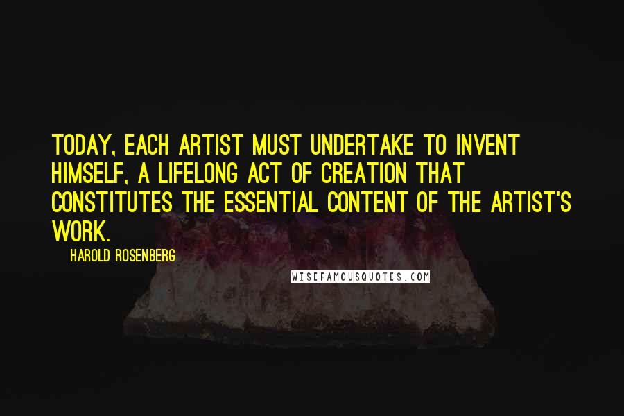 Harold Rosenberg Quotes: Today, each artist must undertake to invent himself, a lifelong act of creation that constitutes the essential content of the artist's work.