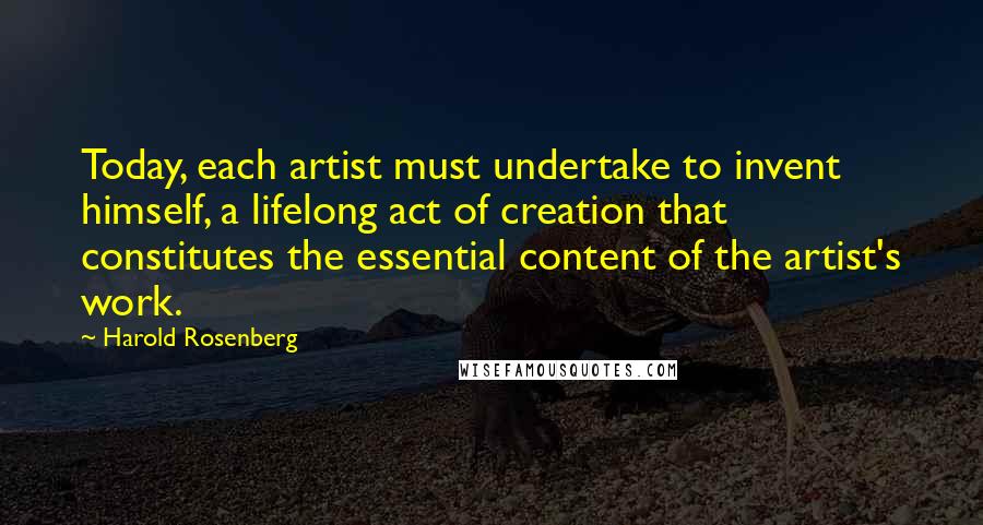 Harold Rosenberg Quotes: Today, each artist must undertake to invent himself, a lifelong act of creation that constitutes the essential content of the artist's work.