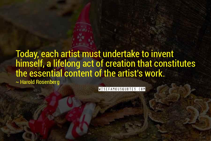 Harold Rosenberg Quotes: Today, each artist must undertake to invent himself, a lifelong act of creation that constitutes the essential content of the artist's work.