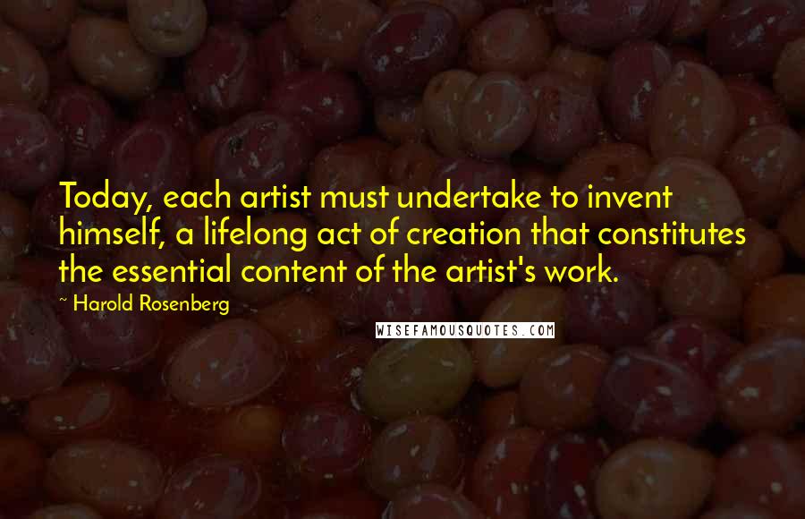 Harold Rosenberg Quotes: Today, each artist must undertake to invent himself, a lifelong act of creation that constitutes the essential content of the artist's work.