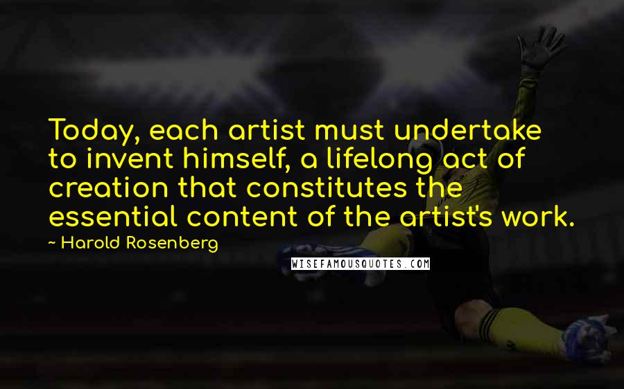 Harold Rosenberg Quotes: Today, each artist must undertake to invent himself, a lifelong act of creation that constitutes the essential content of the artist's work.