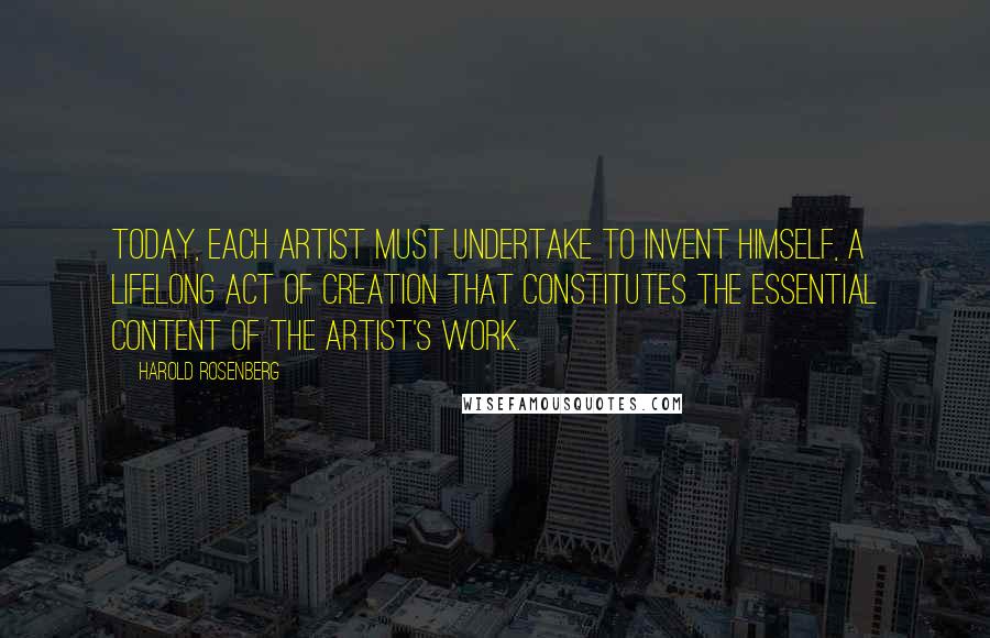 Harold Rosenberg Quotes: Today, each artist must undertake to invent himself, a lifelong act of creation that constitutes the essential content of the artist's work.