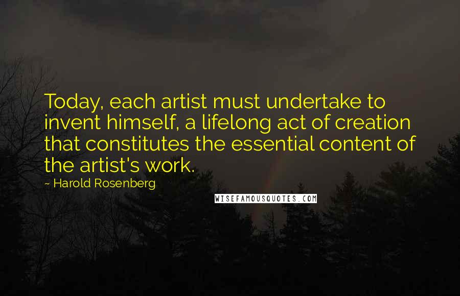 Harold Rosenberg Quotes: Today, each artist must undertake to invent himself, a lifelong act of creation that constitutes the essential content of the artist's work.