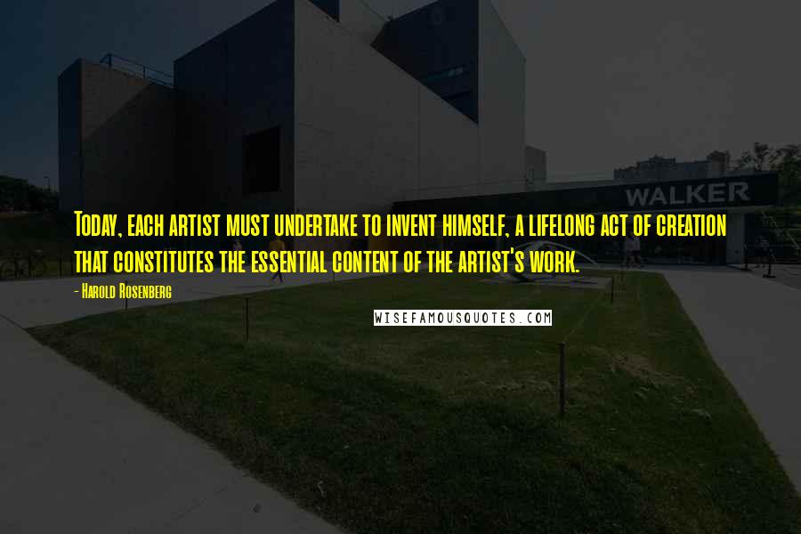Harold Rosenberg Quotes: Today, each artist must undertake to invent himself, a lifelong act of creation that constitutes the essential content of the artist's work.