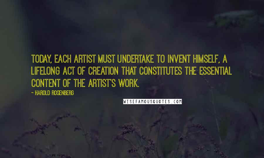 Harold Rosenberg Quotes: Today, each artist must undertake to invent himself, a lifelong act of creation that constitutes the essential content of the artist's work.