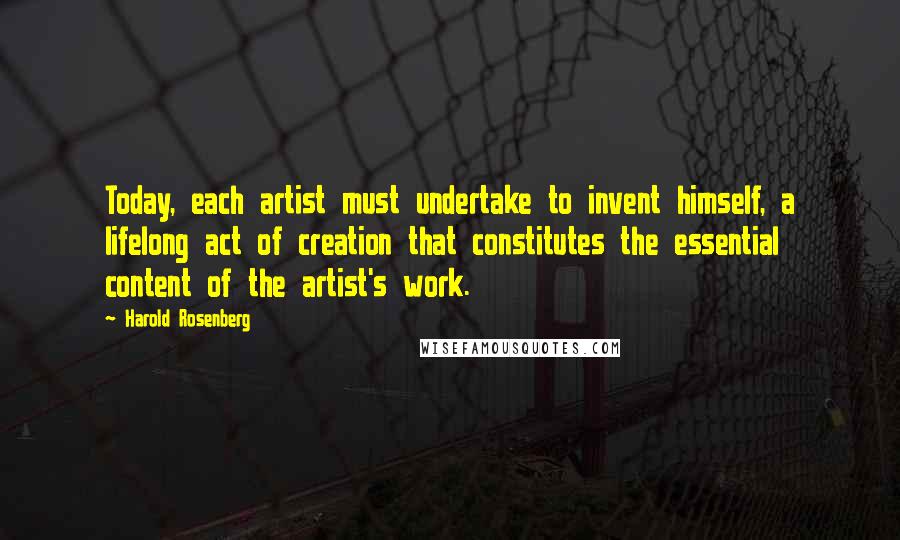 Harold Rosenberg Quotes: Today, each artist must undertake to invent himself, a lifelong act of creation that constitutes the essential content of the artist's work.