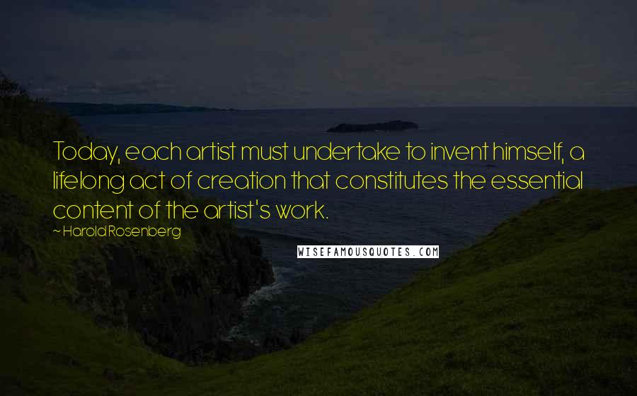 Harold Rosenberg Quotes: Today, each artist must undertake to invent himself, a lifelong act of creation that constitutes the essential content of the artist's work.