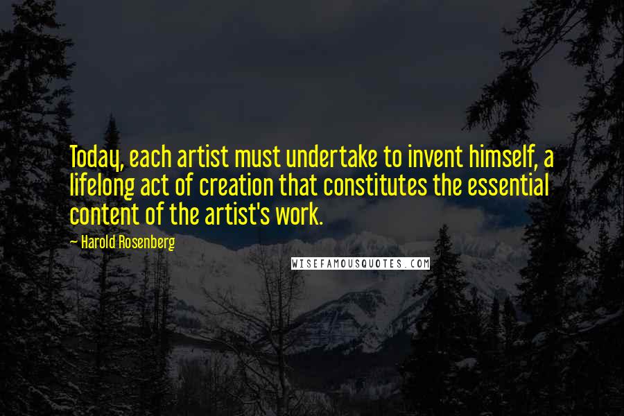 Harold Rosenberg Quotes: Today, each artist must undertake to invent himself, a lifelong act of creation that constitutes the essential content of the artist's work.