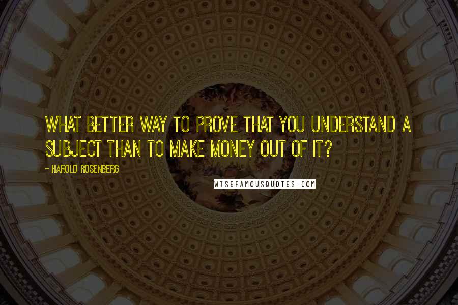 Harold Rosenberg Quotes: What better way to prove that you understand a subject than to make money out of it?