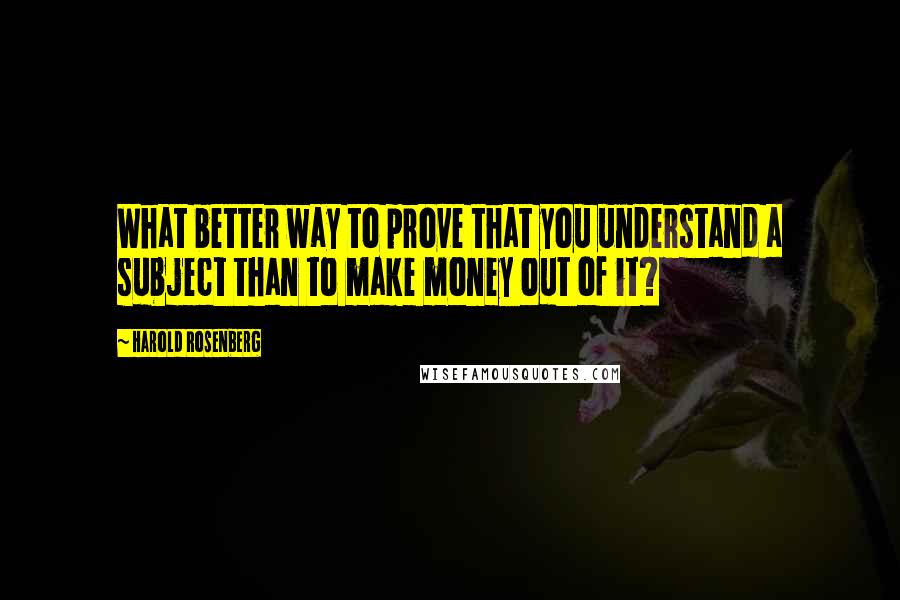Harold Rosenberg Quotes: What better way to prove that you understand a subject than to make money out of it?