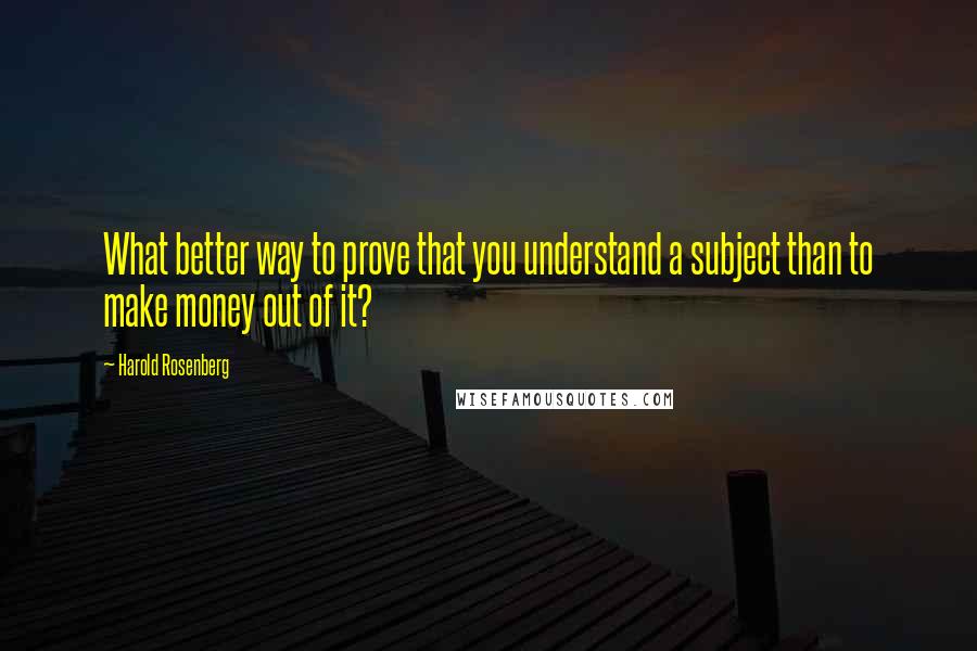 Harold Rosenberg Quotes: What better way to prove that you understand a subject than to make money out of it?