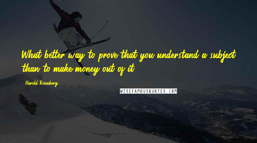 Harold Rosenberg Quotes: What better way to prove that you understand a subject than to make money out of it?