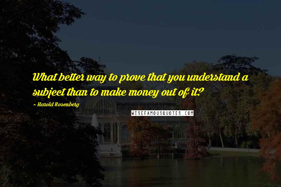 Harold Rosenberg Quotes: What better way to prove that you understand a subject than to make money out of it?
