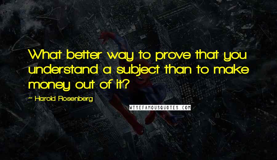Harold Rosenberg Quotes: What better way to prove that you understand a subject than to make money out of it?