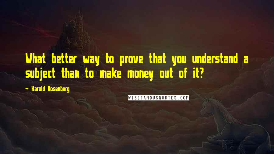 Harold Rosenberg Quotes: What better way to prove that you understand a subject than to make money out of it?