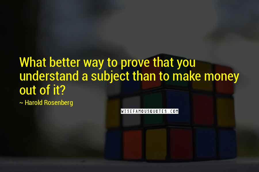 Harold Rosenberg Quotes: What better way to prove that you understand a subject than to make money out of it?