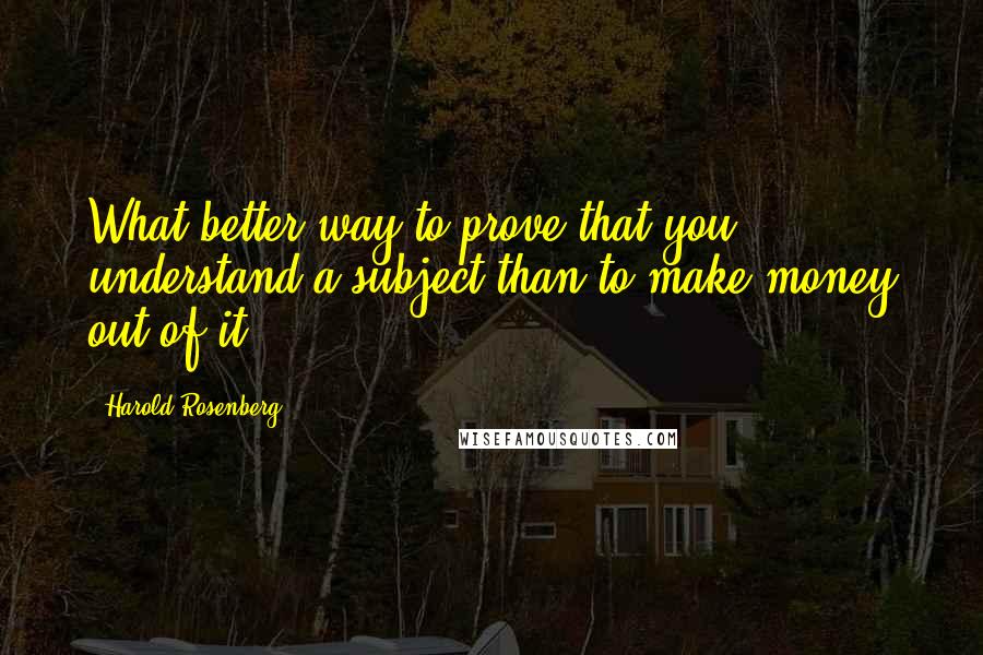 Harold Rosenberg Quotes: What better way to prove that you understand a subject than to make money out of it?
