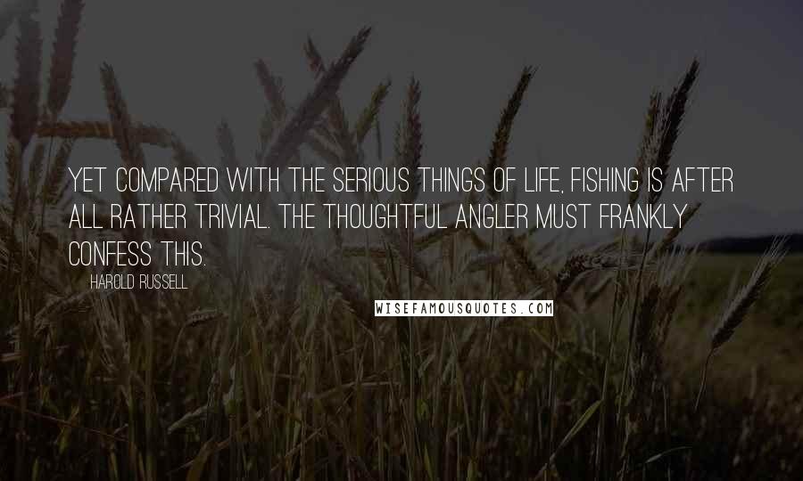 Harold Russell Quotes: Yet compared with the serious things of life, fishing is after all rather trivial. The thoughtful angler must frankly confess this.