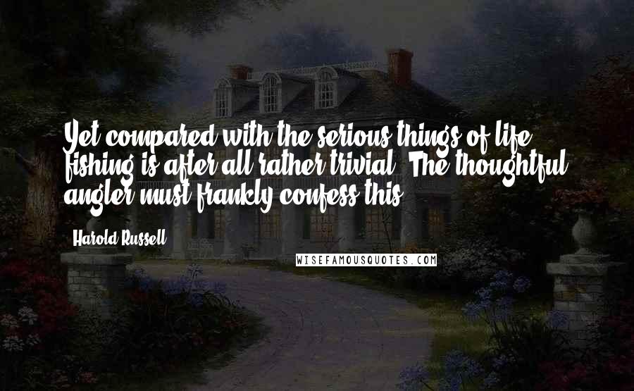 Harold Russell Quotes: Yet compared with the serious things of life, fishing is after all rather trivial. The thoughtful angler must frankly confess this.