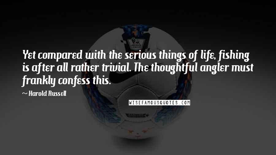 Harold Russell Quotes: Yet compared with the serious things of life, fishing is after all rather trivial. The thoughtful angler must frankly confess this.