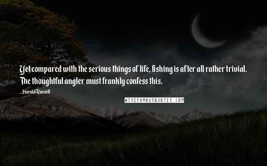 Harold Russell Quotes: Yet compared with the serious things of life, fishing is after all rather trivial. The thoughtful angler must frankly confess this.