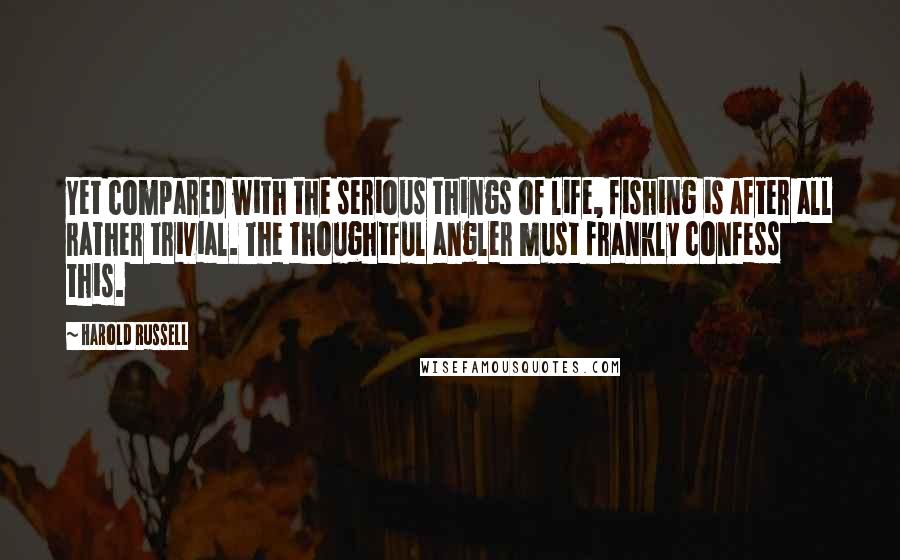 Harold Russell Quotes: Yet compared with the serious things of life, fishing is after all rather trivial. The thoughtful angler must frankly confess this.