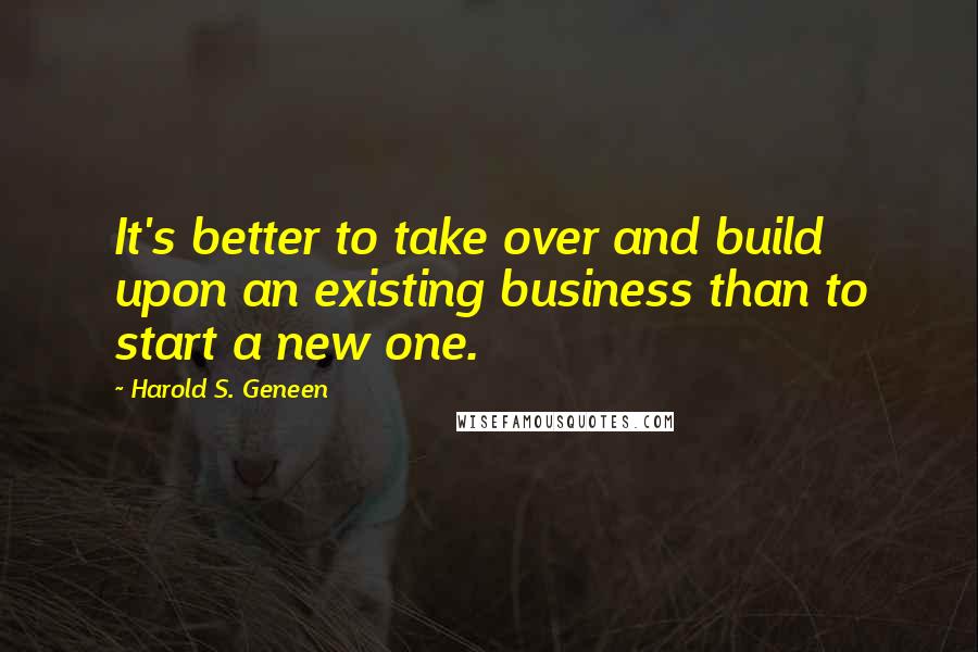 Harold S. Geneen Quotes: It's better to take over and build upon an existing business than to start a new one.