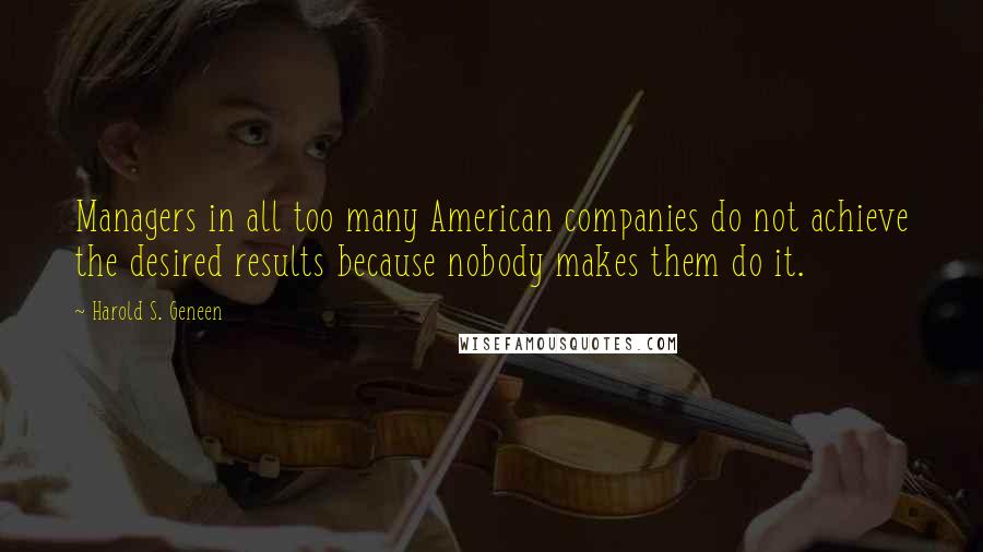 Harold S. Geneen Quotes: Managers in all too many American companies do not achieve the desired results because nobody makes them do it.