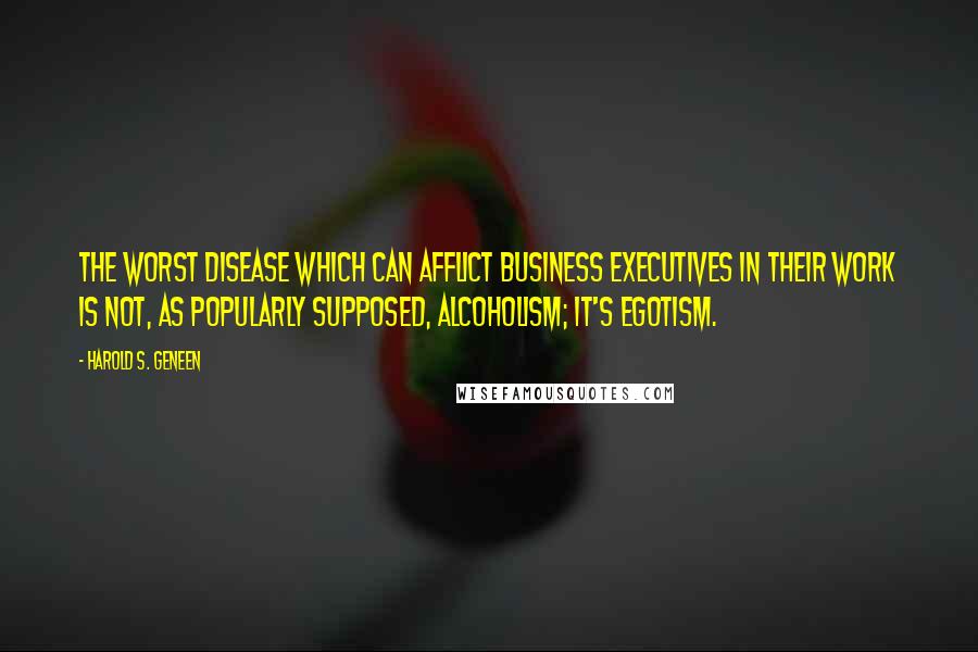 Harold S. Geneen Quotes: The worst disease which can afflict business executives in their work is not, as popularly supposed, alcoholism; it's egotism.