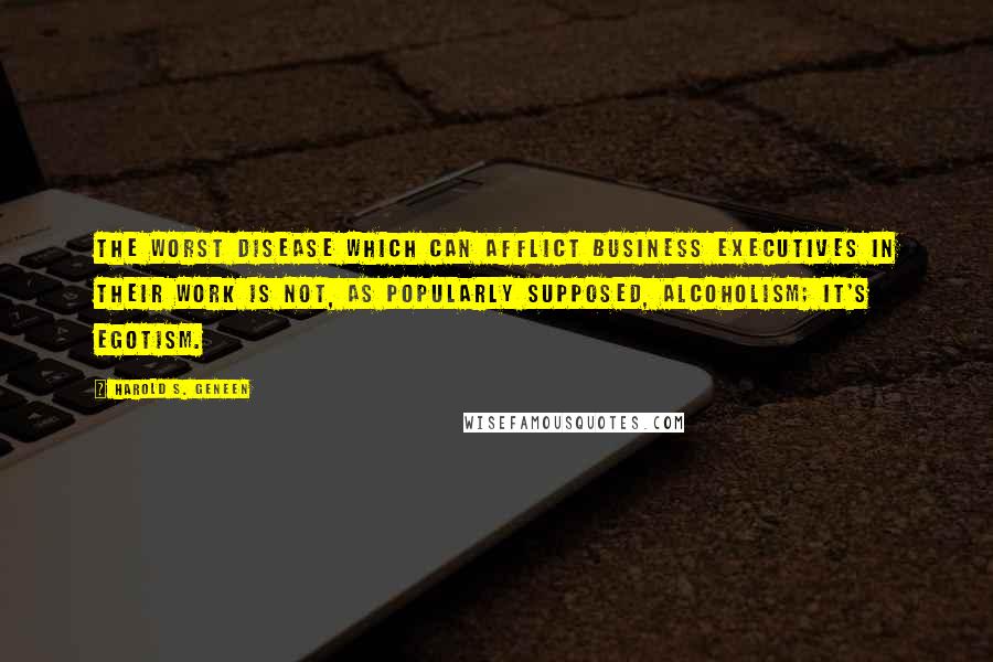 Harold S. Geneen Quotes: The worst disease which can afflict business executives in their work is not, as popularly supposed, alcoholism; it's egotism.