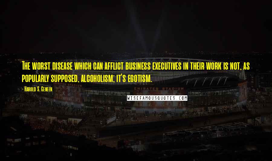 Harold S. Geneen Quotes: The worst disease which can afflict business executives in their work is not, as popularly supposed, alcoholism; it's egotism.