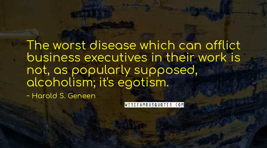 Harold S. Geneen Quotes: The worst disease which can afflict business executives in their work is not, as popularly supposed, alcoholism; it's egotism.