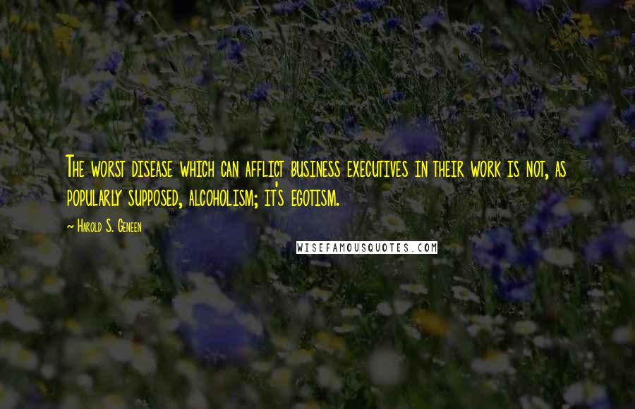 Harold S. Geneen Quotes: The worst disease which can afflict business executives in their work is not, as popularly supposed, alcoholism; it's egotism.