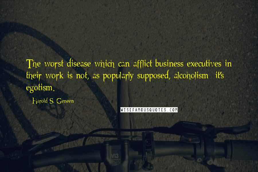 Harold S. Geneen Quotes: The worst disease which can afflict business executives in their work is not, as popularly supposed, alcoholism; it's egotism.