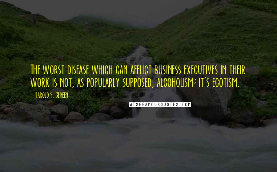 Harold S. Geneen Quotes: The worst disease which can afflict business executives in their work is not, as popularly supposed, alcoholism; it's egotism.