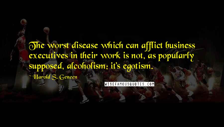 Harold S. Geneen Quotes: The worst disease which can afflict business executives in their work is not, as popularly supposed, alcoholism; it's egotism.