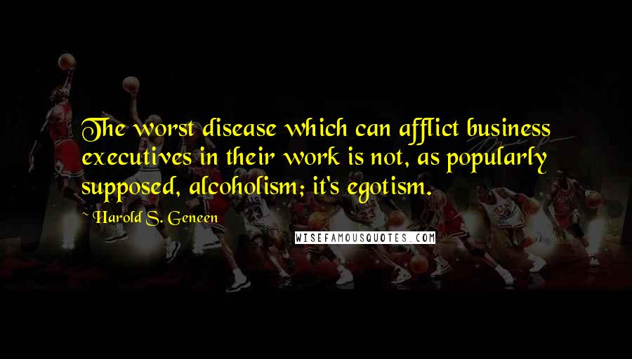 Harold S. Geneen Quotes: The worst disease which can afflict business executives in their work is not, as popularly supposed, alcoholism; it's egotism.