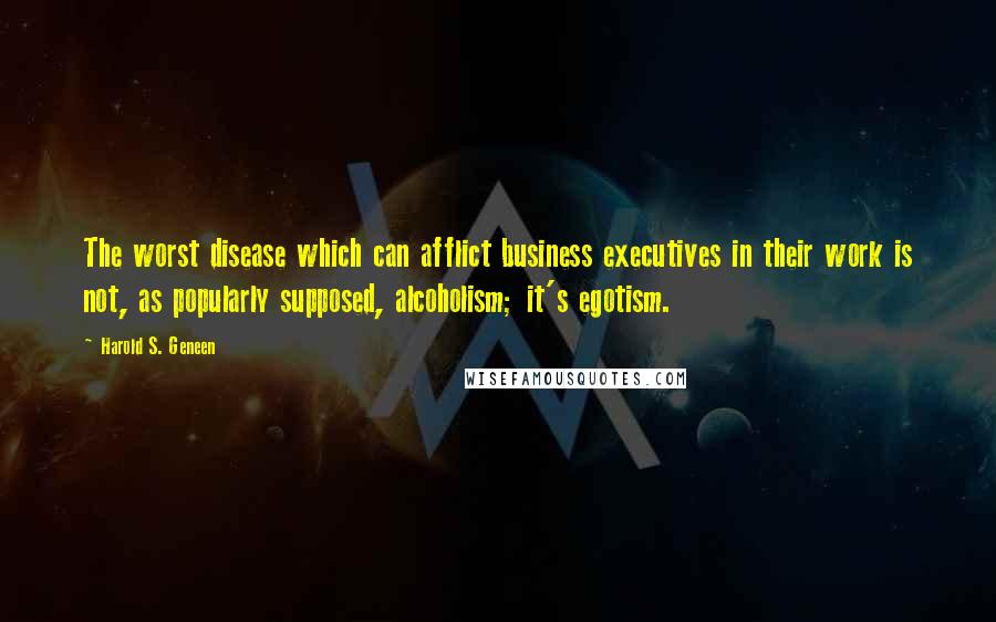 Harold S. Geneen Quotes: The worst disease which can afflict business executives in their work is not, as popularly supposed, alcoholism; it's egotism.