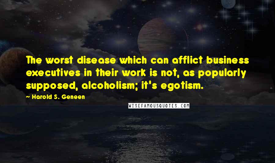 Harold S. Geneen Quotes: The worst disease which can afflict business executives in their work is not, as popularly supposed, alcoholism; it's egotism.