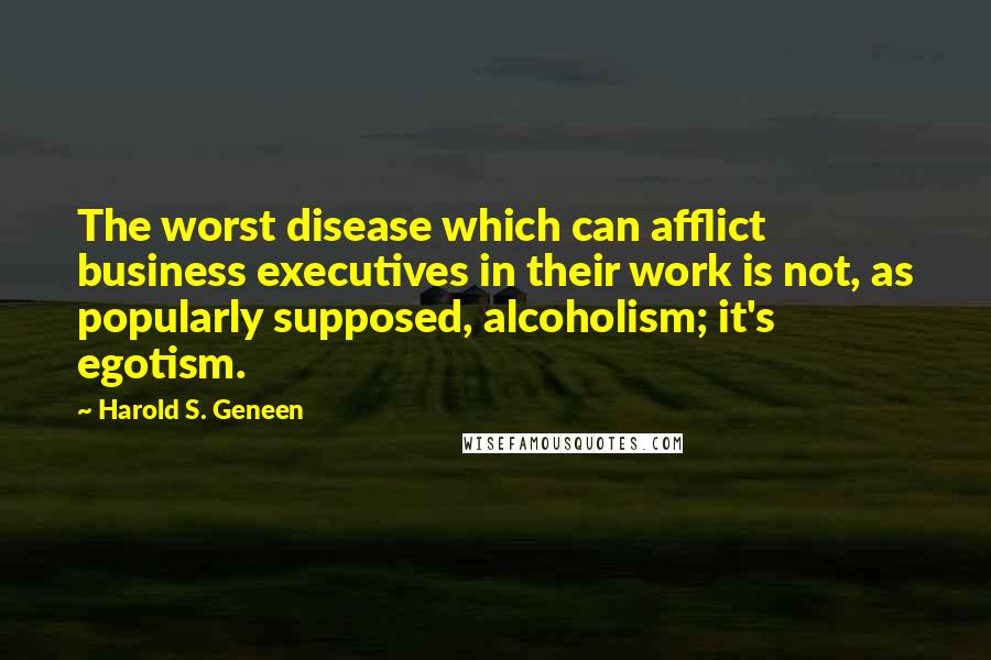 Harold S. Geneen Quotes: The worst disease which can afflict business executives in their work is not, as popularly supposed, alcoholism; it's egotism.