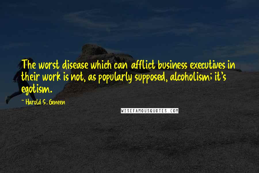 Harold S. Geneen Quotes: The worst disease which can afflict business executives in their work is not, as popularly supposed, alcoholism; it's egotism.