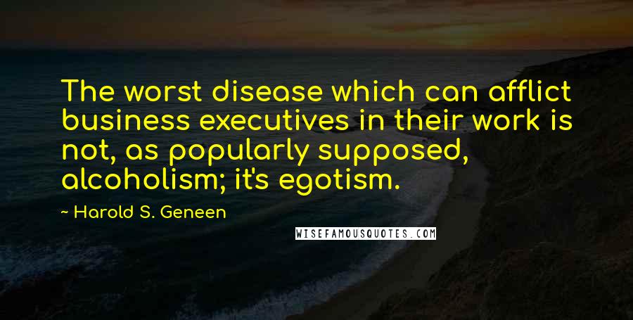 Harold S. Geneen Quotes: The worst disease which can afflict business executives in their work is not, as popularly supposed, alcoholism; it's egotism.